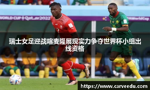 瑞士女足迎战喀麦隆展现实力争夺世界杯小组出线资格